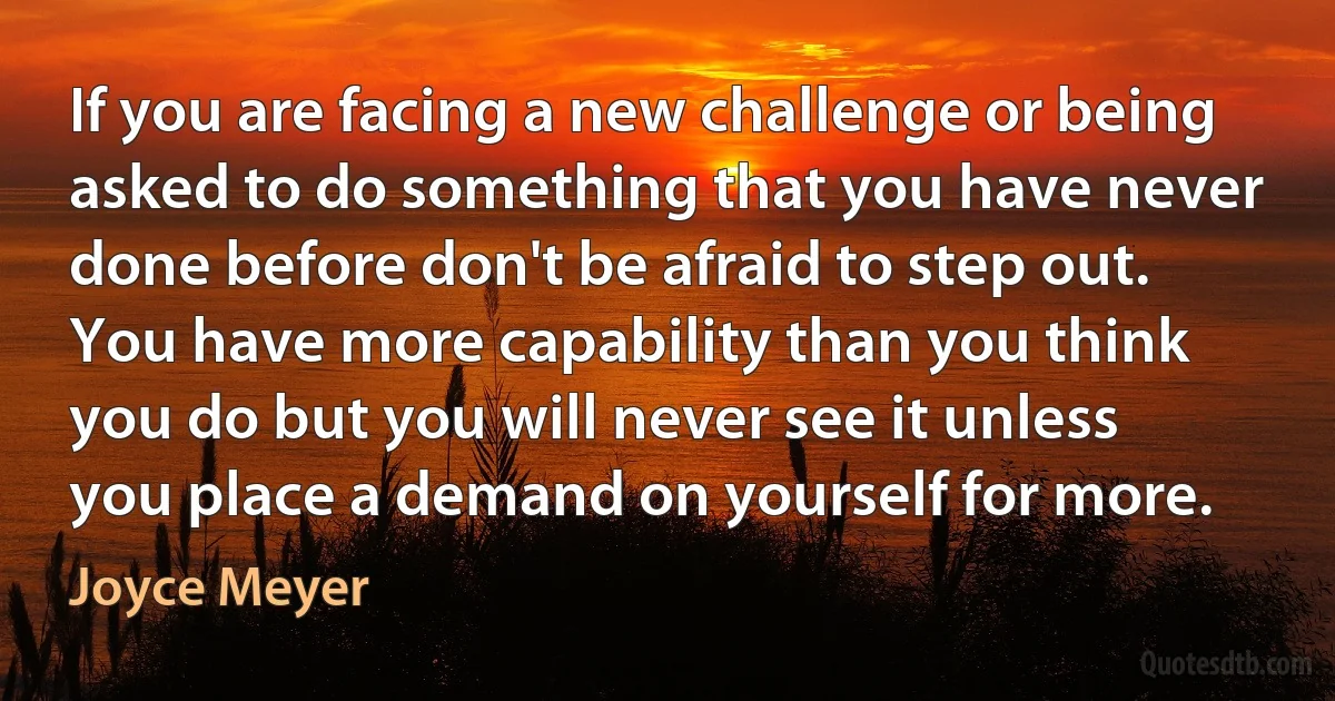 If you are facing a new challenge or being asked to do something that you have never done before don't be afraid to step out. You have more capability than you think you do but you will never see it unless you place a demand on yourself for more. (Joyce Meyer)