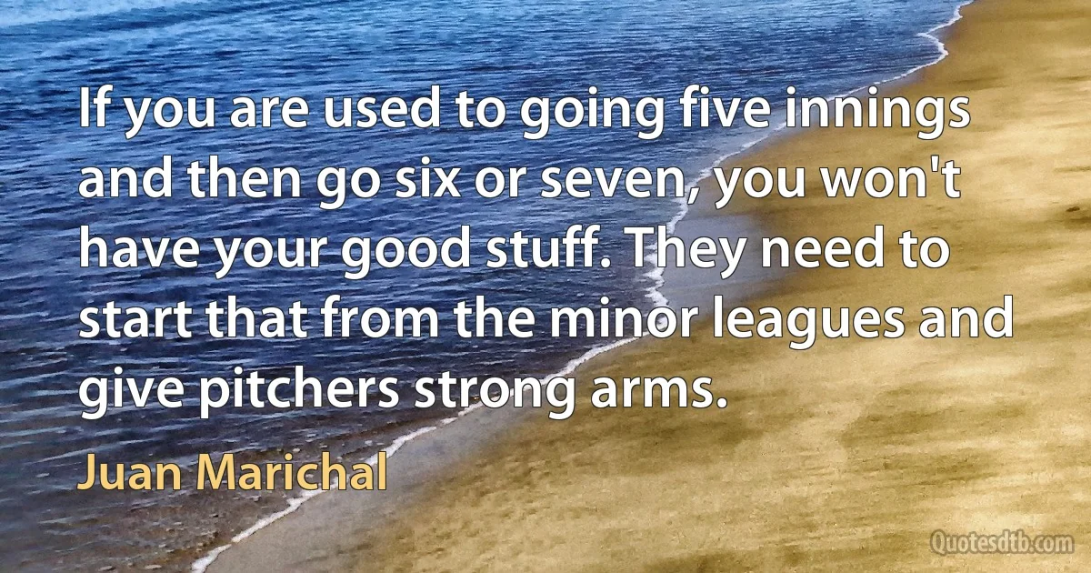 If you are used to going five innings and then go six or seven, you won't have your good stuff. They need to start that from the minor leagues and give pitchers strong arms. (Juan Marichal)