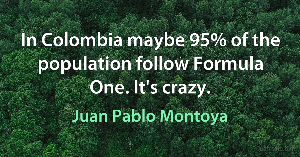 In Colombia maybe 95% of the population follow Formula One. It's crazy. (Juan Pablo Montoya)