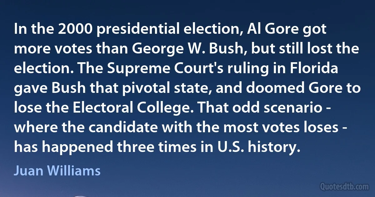 In the 2000 presidential election, Al Gore got more votes than George W. Bush, but still lost the election. The Supreme Court's ruling in Florida gave Bush that pivotal state, and doomed Gore to lose the Electoral College. That odd scenario - where the candidate with the most votes loses - has happened three times in U.S. history. (Juan Williams)