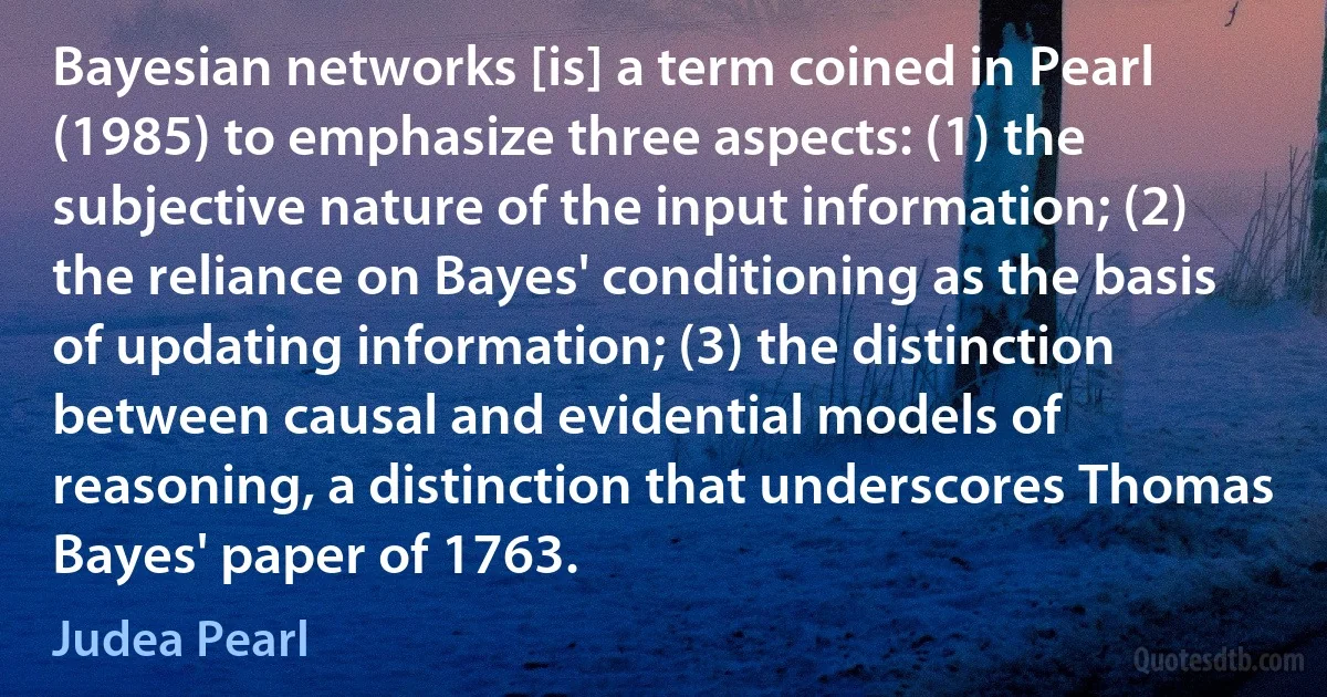 Bayesian networks [is] a term coined in Pearl (1985) to emphasize three aspects: (1) the subjective nature of the input information; (2) the reliance on Bayes' conditioning as the basis of updating information; (3) the distinction between causal and evidential models of reasoning, a distinction that underscores Thomas Bayes' paper of 1763. (Judea Pearl)