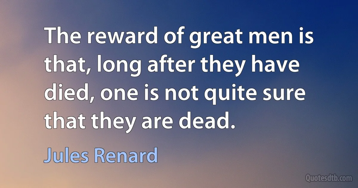 The reward of great men is that, long after they have died, one is not quite sure that they are dead. (Jules Renard)