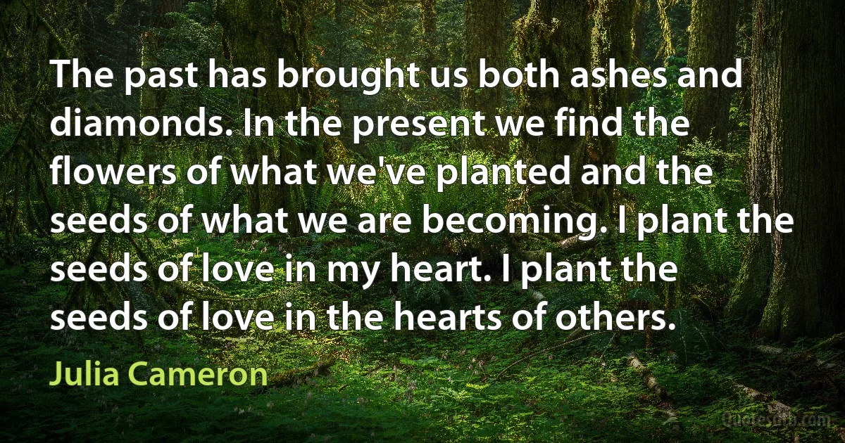 The past has brought us both ashes and diamonds. In the present we find the flowers of what we've planted and the seeds of what we are becoming. I plant the seeds of love in my heart. I plant the seeds of love in the hearts of others. (Julia Cameron)