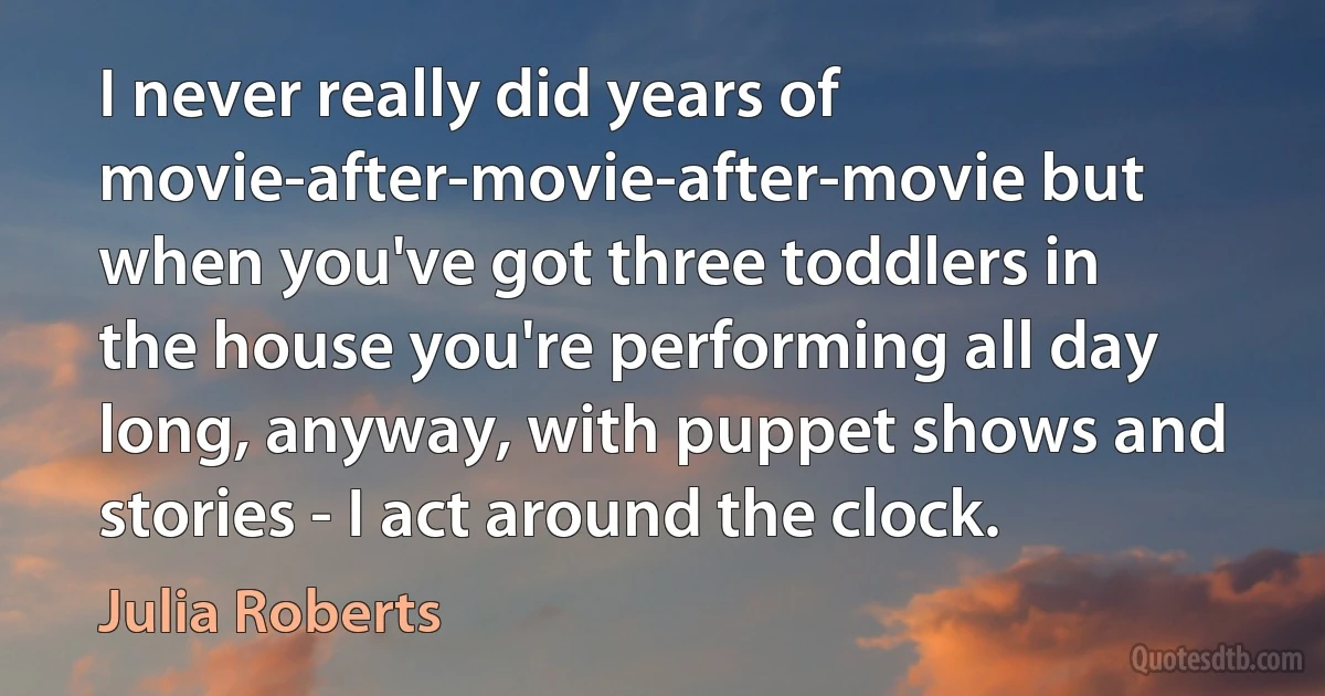 I never really did years of movie-after-movie-after-movie but when you've got three toddlers in the house you're performing all day long, anyway, with puppet shows and stories - I act around the clock. (Julia Roberts)