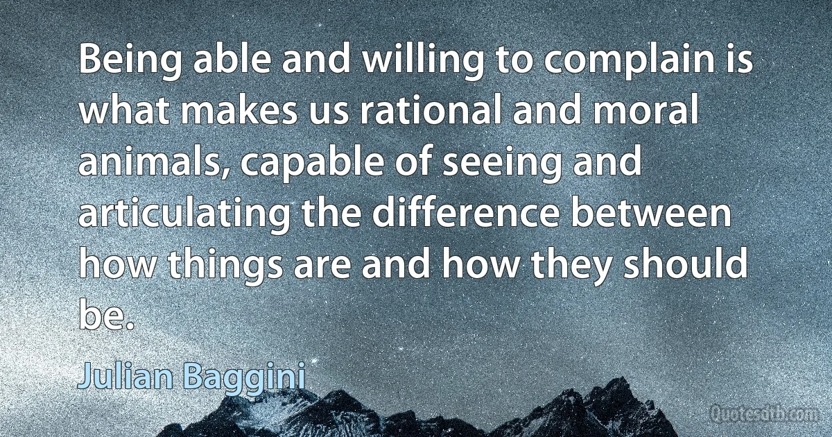 Being able and willing to complain is what makes us rational and moral animals, capable of seeing and articulating the difference between how things are and how they should be. (Julian Baggini)