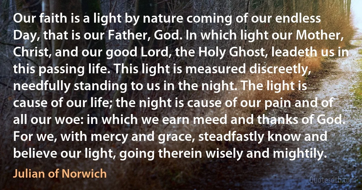 Our faith is a light by nature coming of our endless Day, that is our Father, God. In which light our Mother, Christ, and our good Lord, the Holy Ghost, leadeth us in this passing life. This light is measured discreetly, needfully standing to us in the night. The light is cause of our life; the night is cause of our pain and of all our woe: in which we earn meed and thanks of God. For we, with mercy and grace, steadfastly know and believe our light, going therein wisely and mightily. (Julian of Norwich)