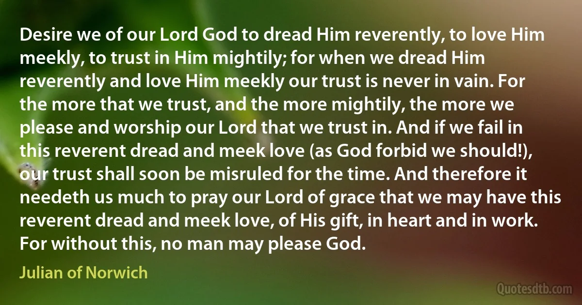 Desire we of our Lord God to dread Him reverently, to love Him meekly, to trust in Him mightily; for when we dread Him reverently and love Him meekly our trust is never in vain. For the more that we trust, and the more mightily, the more we please and worship our Lord that we trust in. And if we fail in this reverent dread and meek love (as God forbid we should!), our trust shall soon be misruled for the time. And therefore it needeth us much to pray our Lord of grace that we may have this reverent dread and meek love, of His gift, in heart and in work. For without this, no man may please God. (Julian of Norwich)