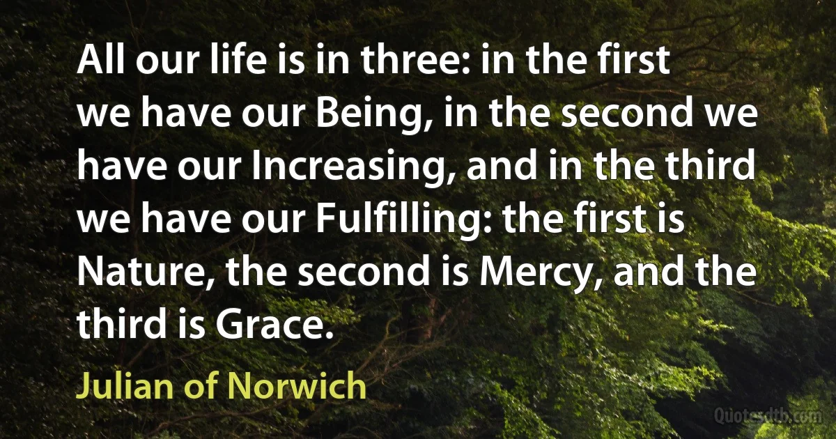 All our life is in three: in the first we have our Being, in the second we have our Increasing, and in the third we have our Fulfilling: the first is Nature, the second is Mercy, and the third is Grace. (Julian of Norwich)