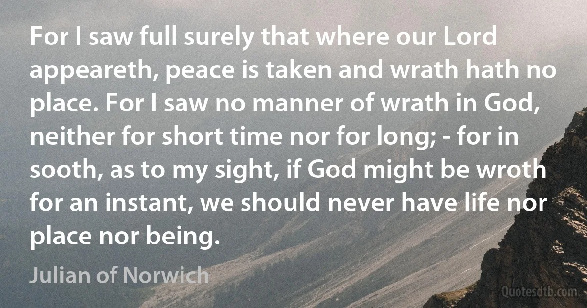 For I saw full surely that where our Lord appeareth, peace is taken and wrath hath no place. For I saw no manner of wrath in God, neither for short time nor for long; - for in sooth, as to my sight, if God might be wroth for an instant, we should never have life nor place nor being. (Julian of Norwich)