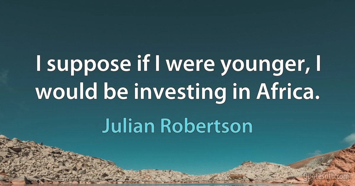 I suppose if I were younger, I would be investing in Africa. (Julian Robertson)