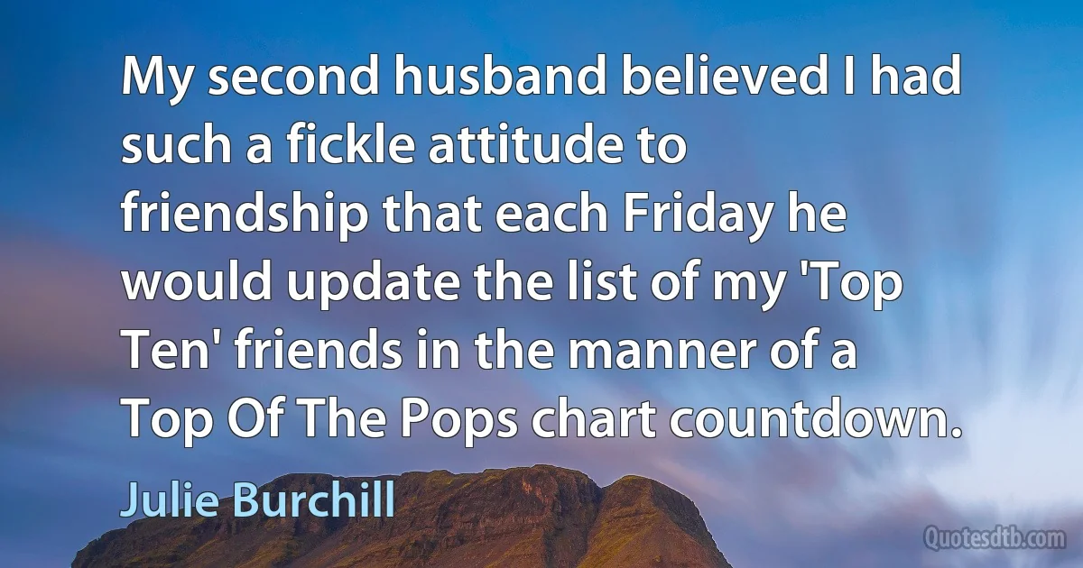 My second husband believed I had such a fickle attitude to friendship that each Friday he would update the list of my 'Top Ten' friends in the manner of a Top Of The Pops chart countdown. (Julie Burchill)