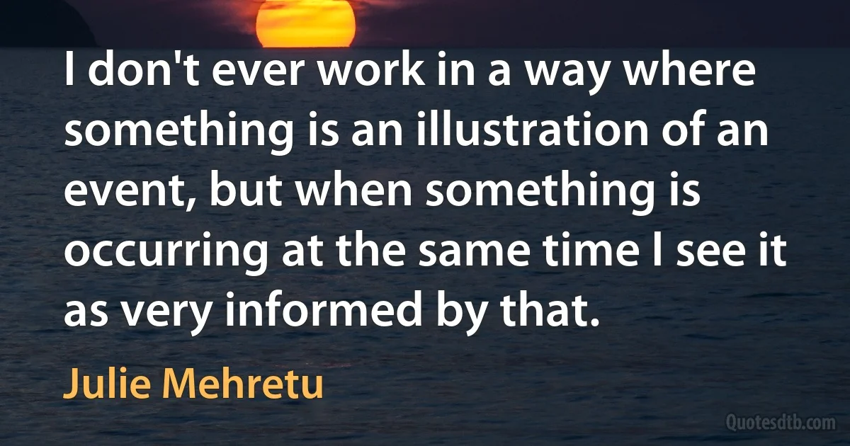 I don't ever work in a way where something is an illustration of an event, but when something is occurring at the same time I see it as very informed by that. (Julie Mehretu)