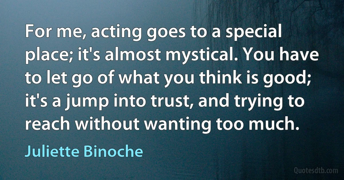 For me, acting goes to a special place; it's almost mystical. You have to let go of what you think is good; it's a jump into trust, and trying to reach without wanting too much. (Juliette Binoche)