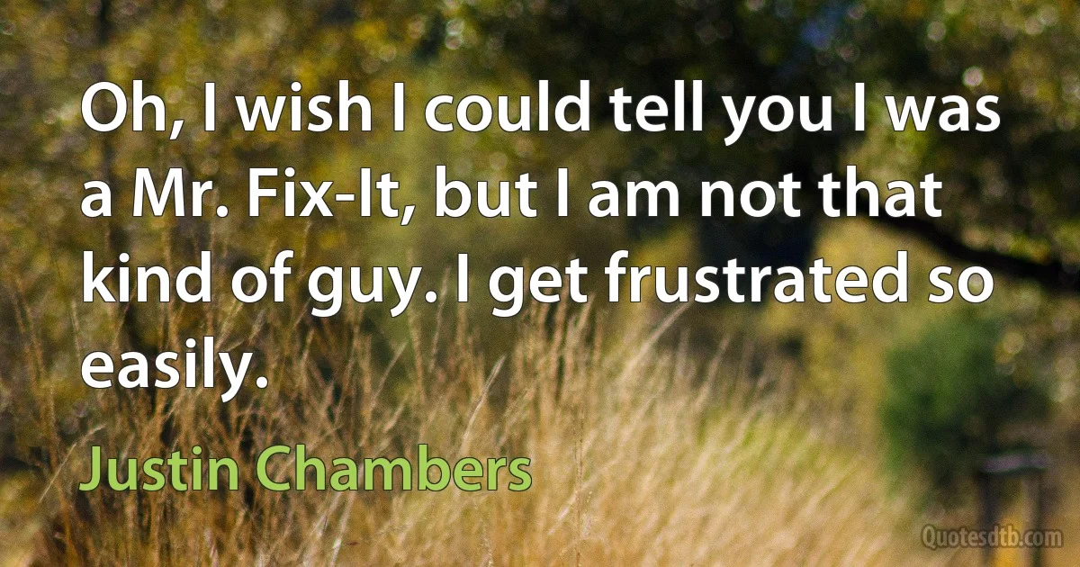 Oh, I wish I could tell you I was a Mr. Fix-It, but I am not that kind of guy. I get frustrated so easily. (Justin Chambers)