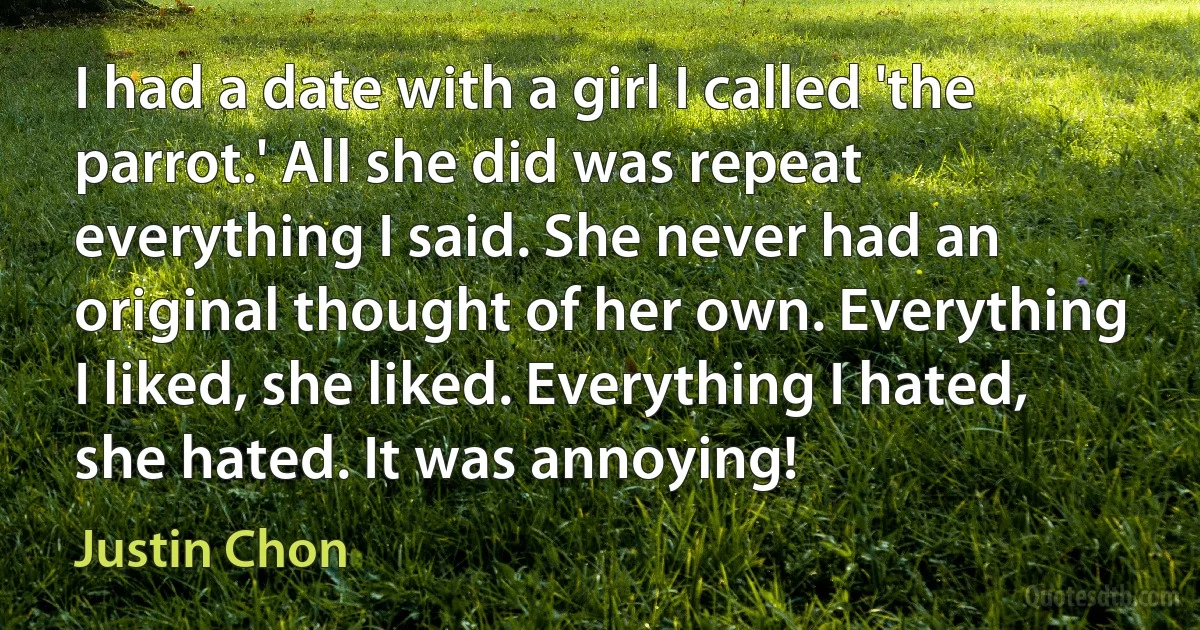 I had a date with a girl I called 'the parrot.' All she did was repeat everything I said. She never had an original thought of her own. Everything I liked, she liked. Everything I hated, she hated. It was annoying! (Justin Chon)