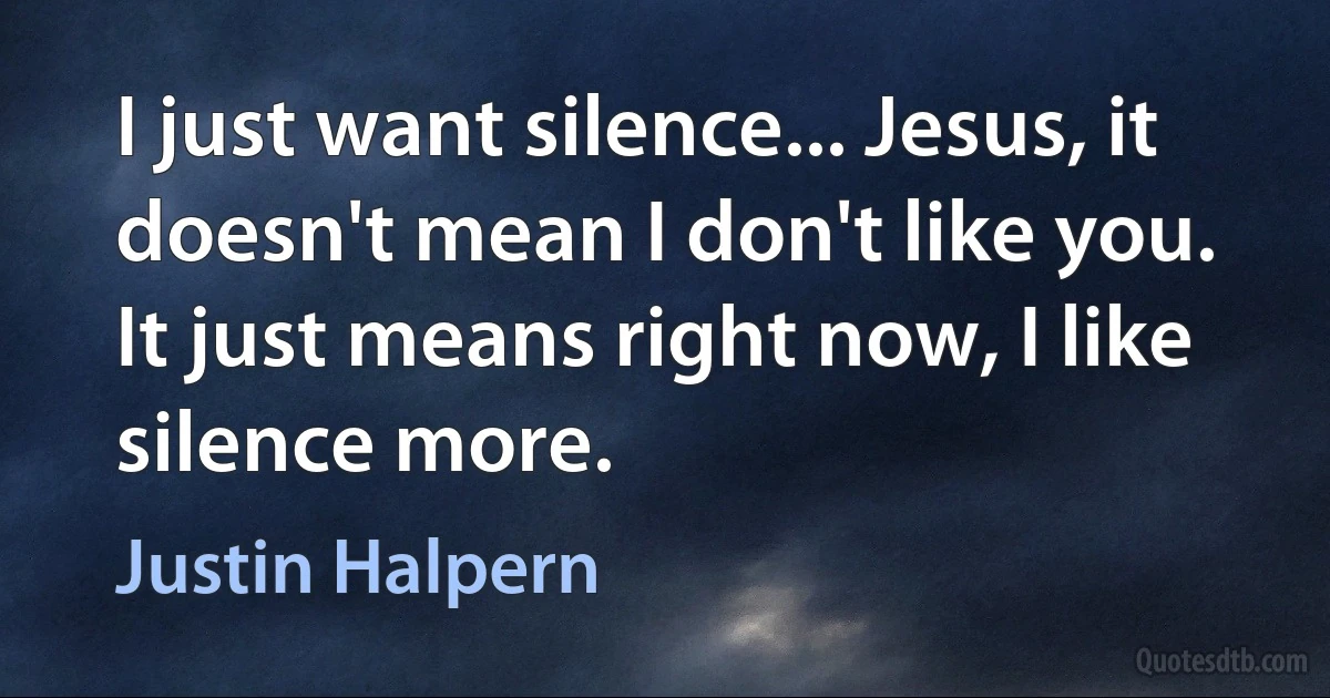 I just want silence... Jesus, it doesn't mean I don't like you. It just means right now, I like silence more. (Justin Halpern)