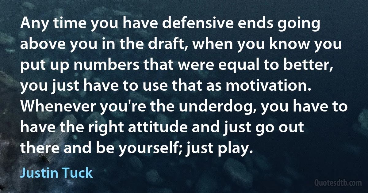 Any time you have defensive ends going above you in the draft, when you know you put up numbers that were equal to better, you just have to use that as motivation. Whenever you're the underdog, you have to have the right attitude and just go out there and be yourself; just play. (Justin Tuck)