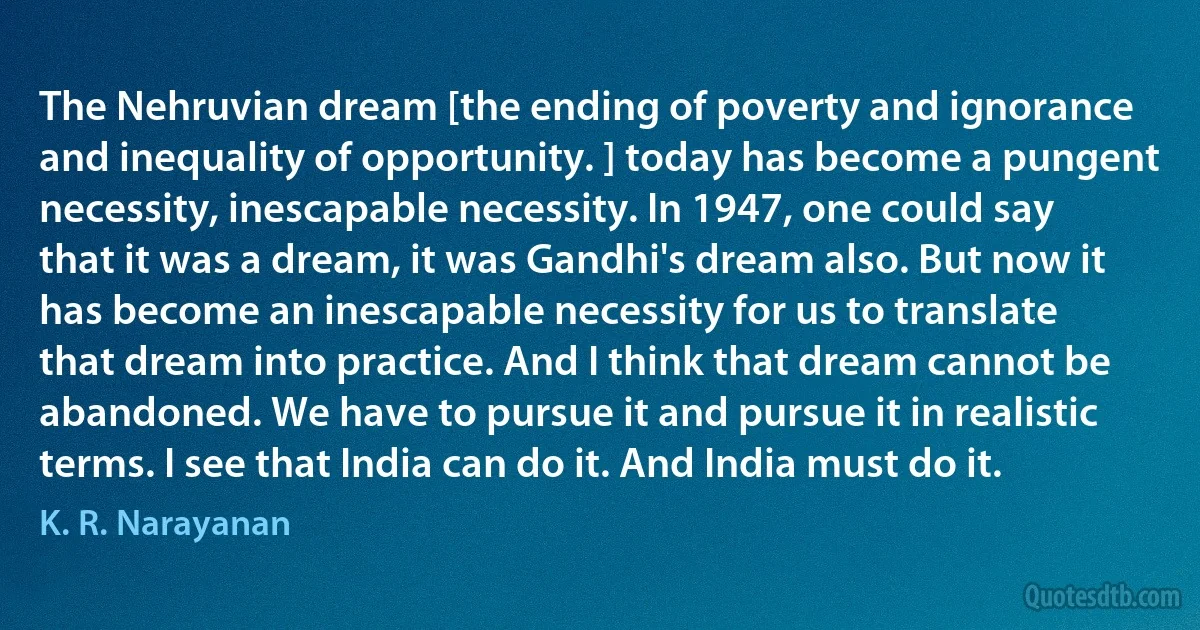 The Nehruvian dream [the ending of poverty and ignorance and inequality of opportunity. ] today has become a pungent necessity, inescapable necessity. In 1947, one could say that it was a dream, it was Gandhi's dream also. But now it has become an inescapable necessity for us to translate that dream into practice. And I think that dream cannot be abandoned. We have to pursue it and pursue it in realistic terms. I see that India can do it. And India must do it. (K. R. Narayanan)