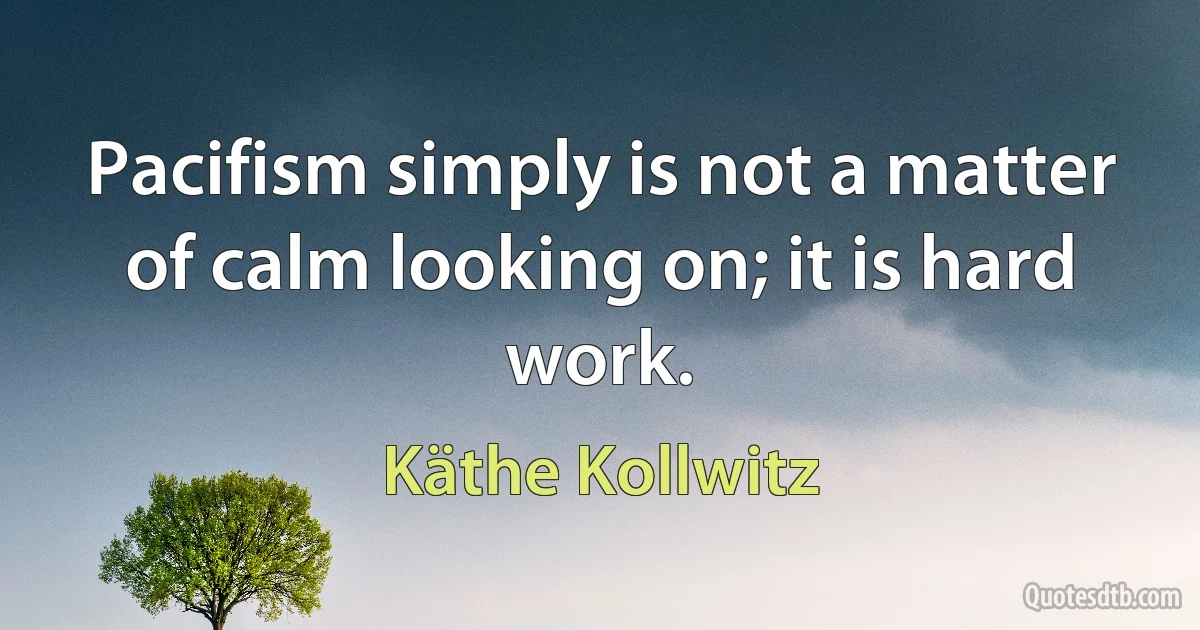 Pacifism simply is not a matter of calm looking on; it is hard work. (Käthe Kollwitz)