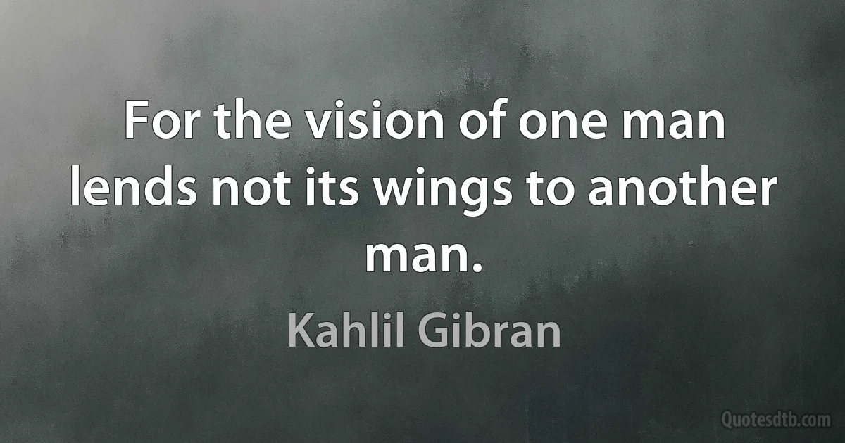 For the vision of one man lends not its wings to another man. (Kahlil Gibran)