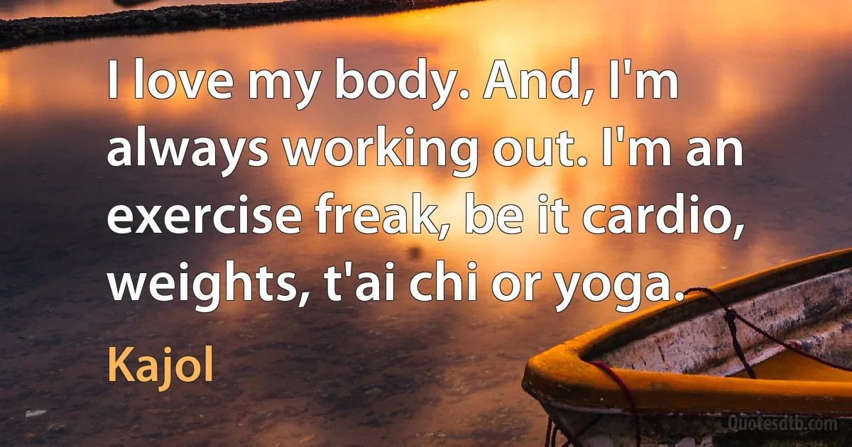 I love my body. And, I'm always working out. I'm an exercise freak, be it cardio, weights, t'ai chi or yoga. (Kajol)