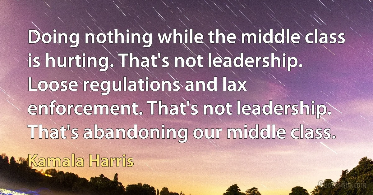 Doing nothing while the middle class is hurting. That's not leadership. Loose regulations and lax enforcement. That's not leadership. That's abandoning our middle class. (Kamala Harris)