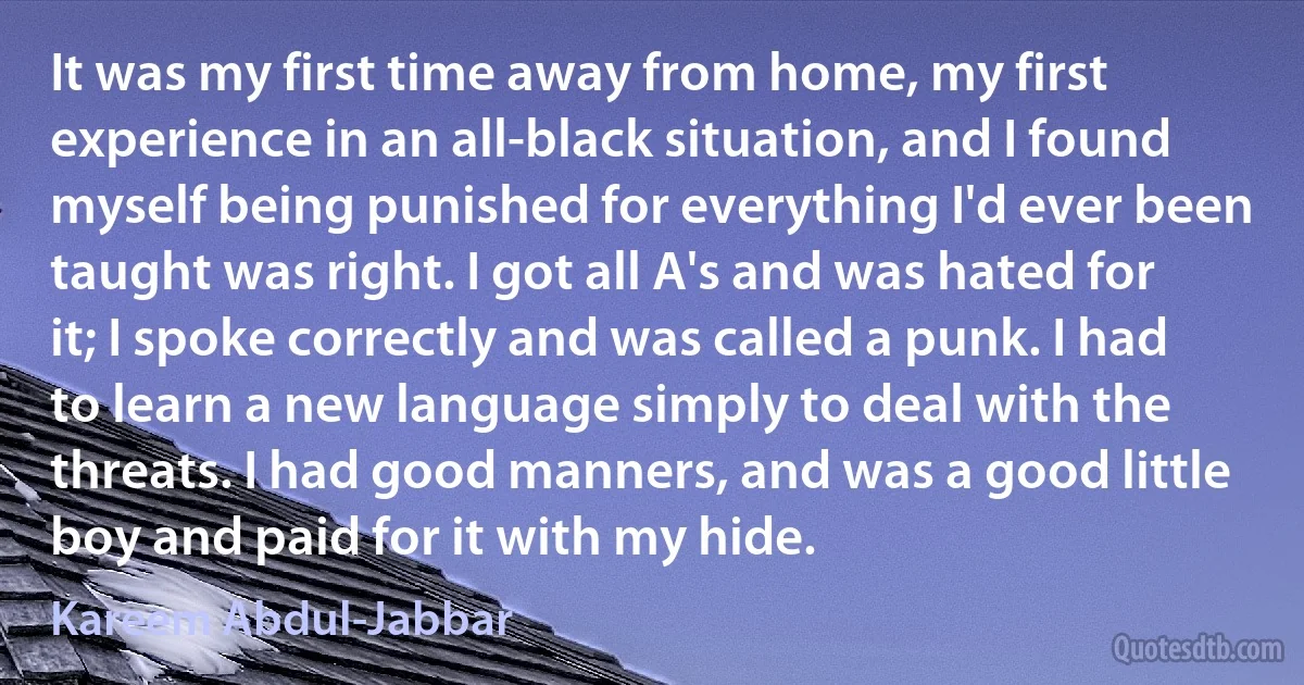 It was my first time away from home, my first experience in an all-black situation, and I found myself being punished for everything I'd ever been taught was right. I got all A's and was hated for it; I spoke correctly and was called a punk. I had to learn a new language simply to deal with the threats. I had good manners, and was a good little boy and paid for it with my hide. (Kareem Abdul-Jabbar)