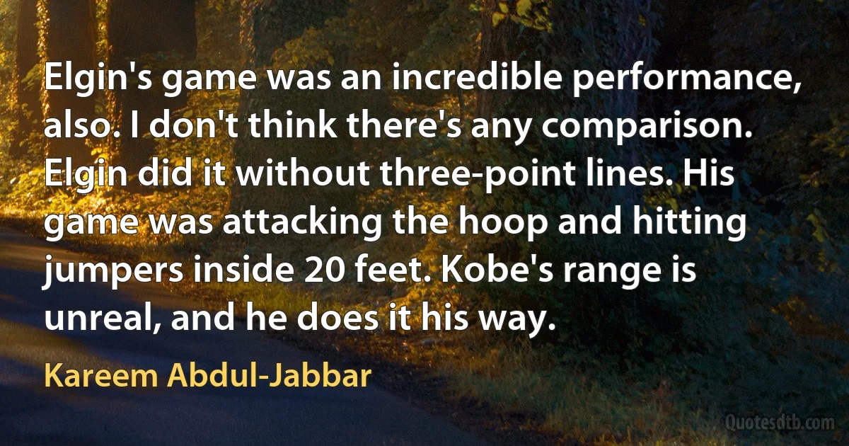 Elgin's game was an incredible performance, also. I don't think there's any comparison. Elgin did it without three-point lines. His game was attacking the hoop and hitting jumpers inside 20 feet. Kobe's range is unreal, and he does it his way. (Kareem Abdul-Jabbar)