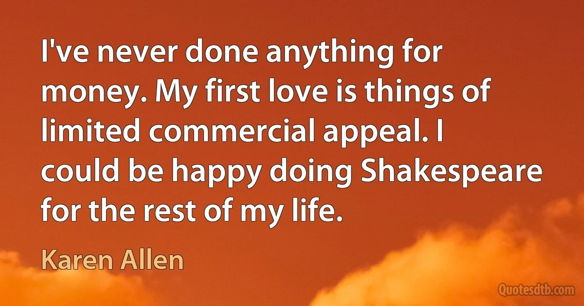 I've never done anything for money. My first love is things of limited commercial appeal. I could be happy doing Shakespeare for the rest of my life. (Karen Allen)