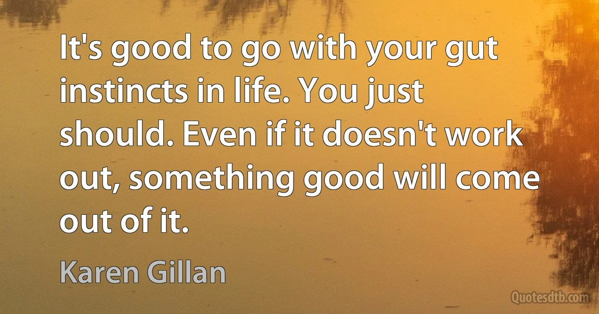 It's good to go with your gut instincts in life. You just should. Even if it doesn't work out, something good will come out of it. (Karen Gillan)