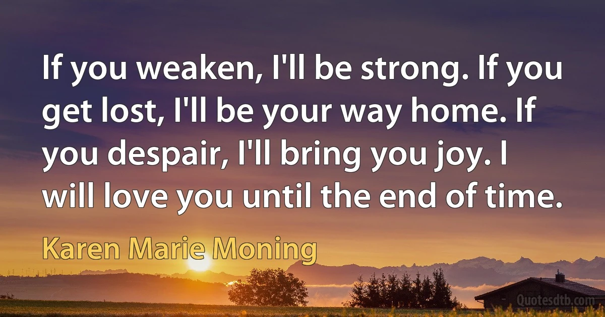 If you weaken, I'll be strong. If you get lost, I'll be your way home. If you despair, I'll bring you joy. I will love you until the end of time. (Karen Marie Moning)