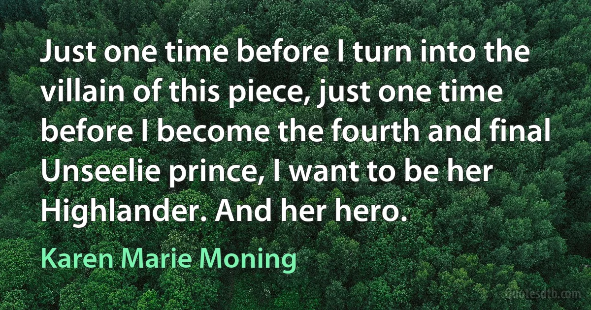 Just one time before I turn into the villain of this piece, just one time before I become the fourth and final Unseelie prince, I want to be her Highlander. And her hero. (Karen Marie Moning)