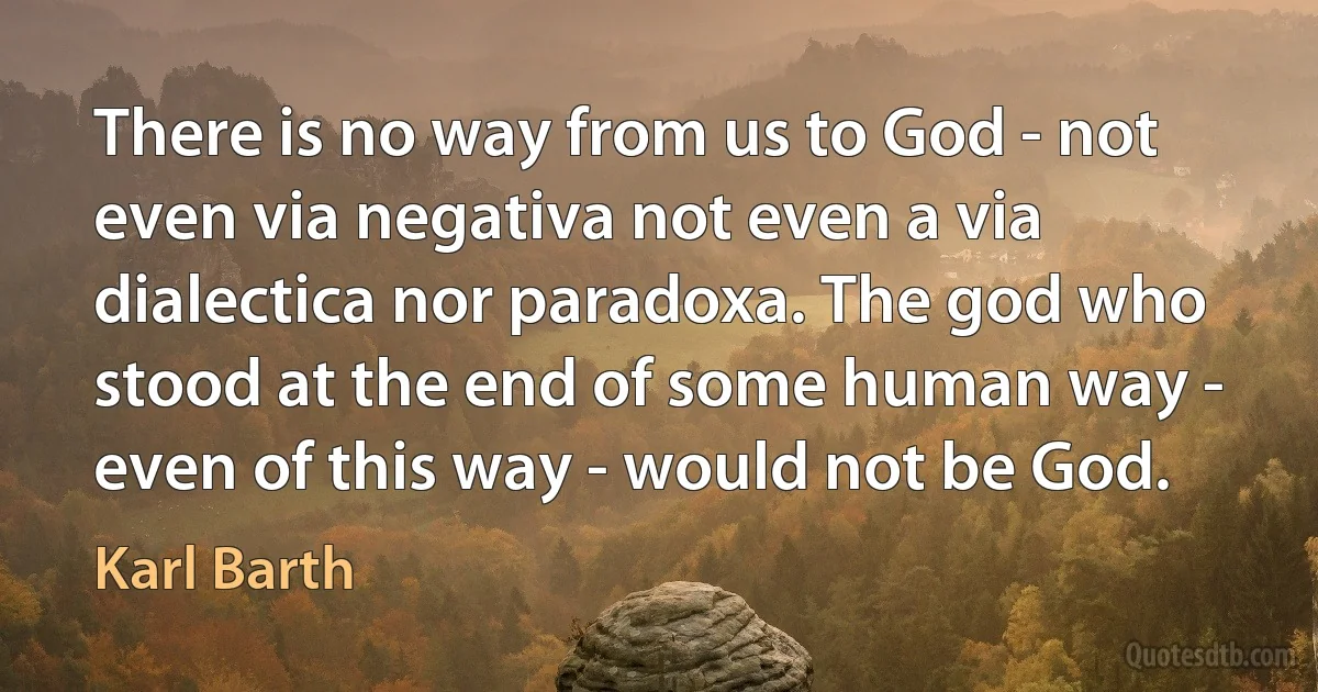 There is no way from us to God - not even via negativa not even a via dialectica nor paradoxa. The god who stood at the end of some human way - even of this way - would not be God. (Karl Barth)