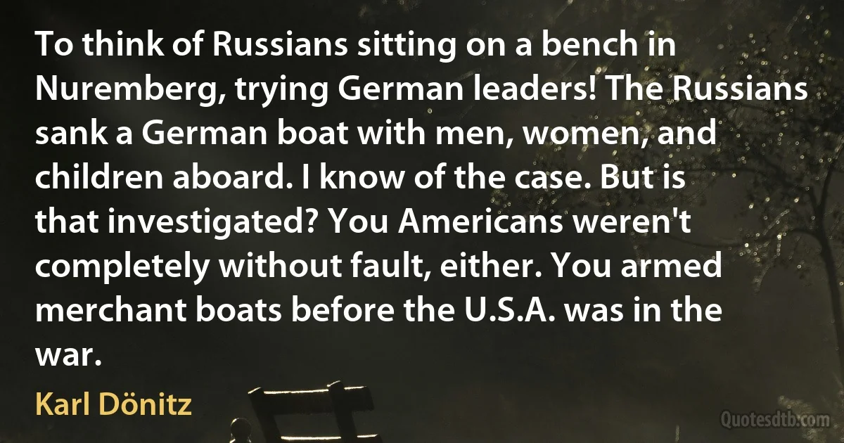 To think of Russians sitting on a bench in Nuremberg, trying German leaders! The Russians sank a German boat with men, women, and children aboard. I know of the case. But is that investigated? You Americans weren't completely without fault, either. You armed merchant boats before the U.S.A. was in the war. (Karl Dönitz)