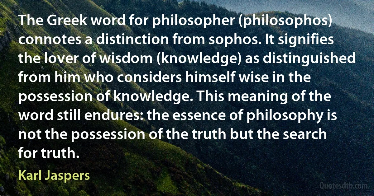 The Greek word for philosopher (philosophos) connotes a distinction from sophos. It signifies the lover of wisdom (knowledge) as distinguished from him who considers himself wise in the possession of knowledge. This meaning of the word still endures: the essence of philosophy is not the possession of the truth but the search for truth. (Karl Jaspers)