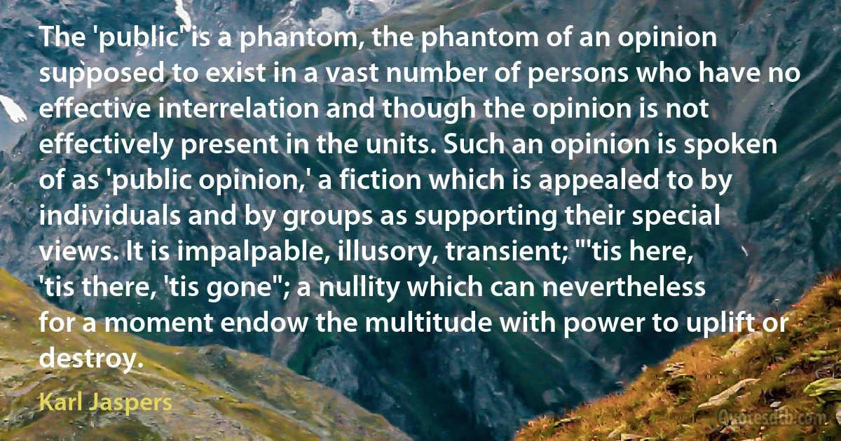 The 'public' is a phantom, the phantom of an opinion supposed to exist in a vast number of persons who have no effective interrelation and though the opinion is not effectively present in the units. Such an opinion is spoken of as 'public opinion,' a fiction which is appealed to by individuals and by groups as supporting their special views. It is impalpable, illusory, transient; "'tis here, 'tis there, 'tis gone"; a nullity which can nevertheless for a moment endow the multitude with power to uplift or destroy. (Karl Jaspers)