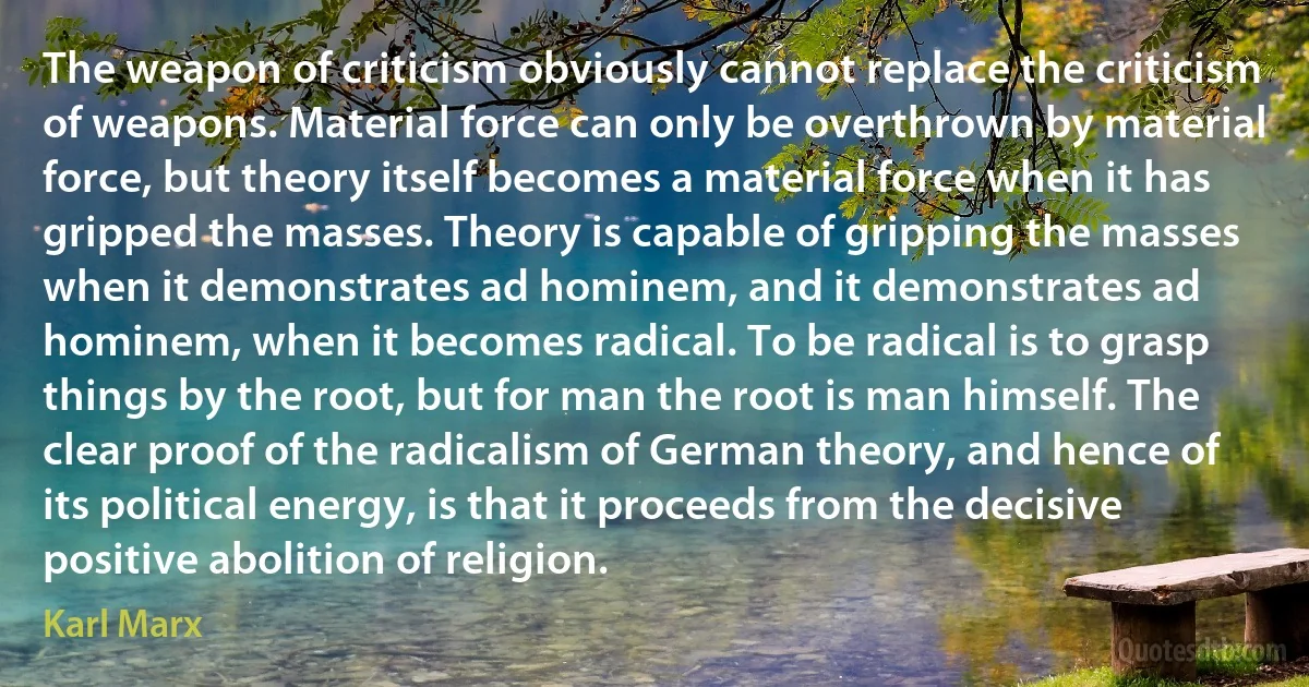 The weapon of criticism obviously cannot replace the criticism of weapons. Material force can only be overthrown by material force, but theory itself becomes a material force when it has gripped the masses. Theory is capable of gripping the masses when it demonstrates ad hominem, and it demonstrates ad hominem, when it becomes radical. To be radical is to grasp things by the root, but for man the root is man himself. The clear proof of the radicalism of German theory, and hence of its political energy, is that it proceeds from the decisive positive abolition of religion. (Karl Marx)