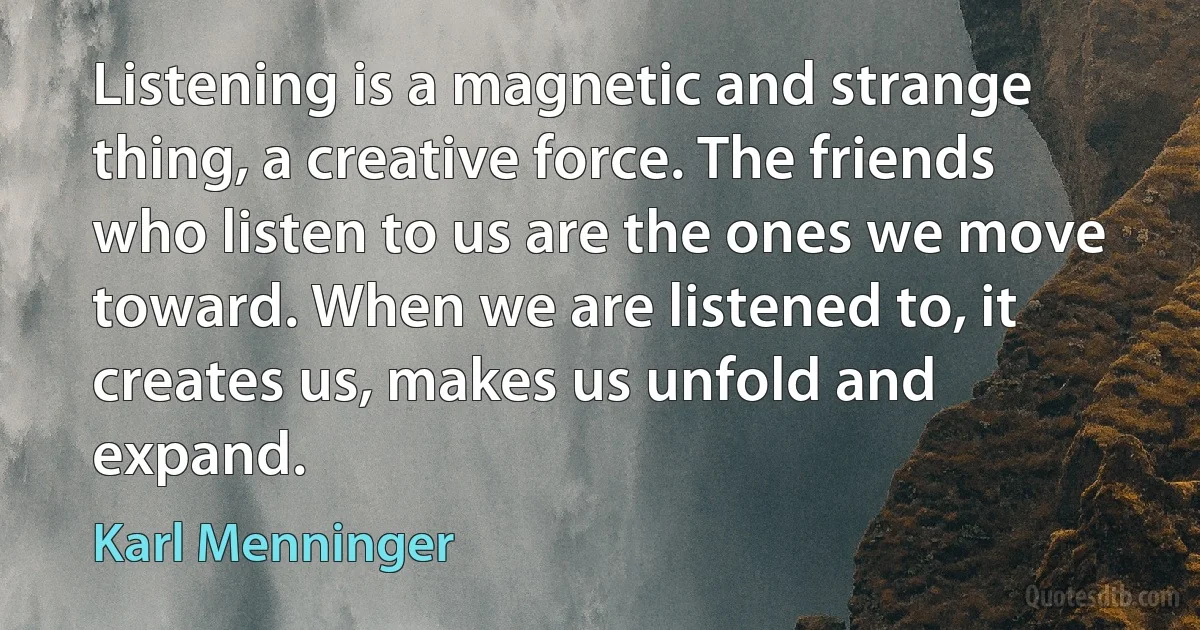 Listening is a magnetic and strange thing, a creative force. The friends who listen to us are the ones we move toward. When we are listened to, it creates us, makes us unfold and expand. (Karl Menninger)