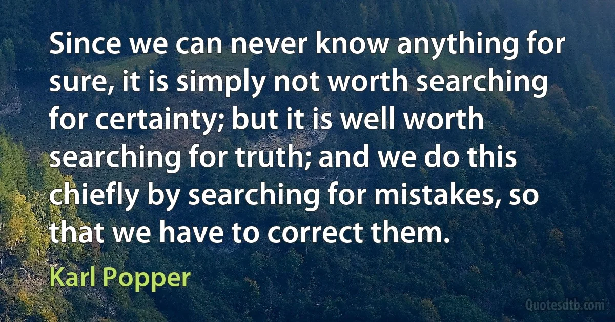 Since we can never know anything for sure, it is simply not worth searching for certainty; but it is well worth searching for truth; and we do this chiefly by searching for mistakes, so that we have to correct them. (Karl Popper)