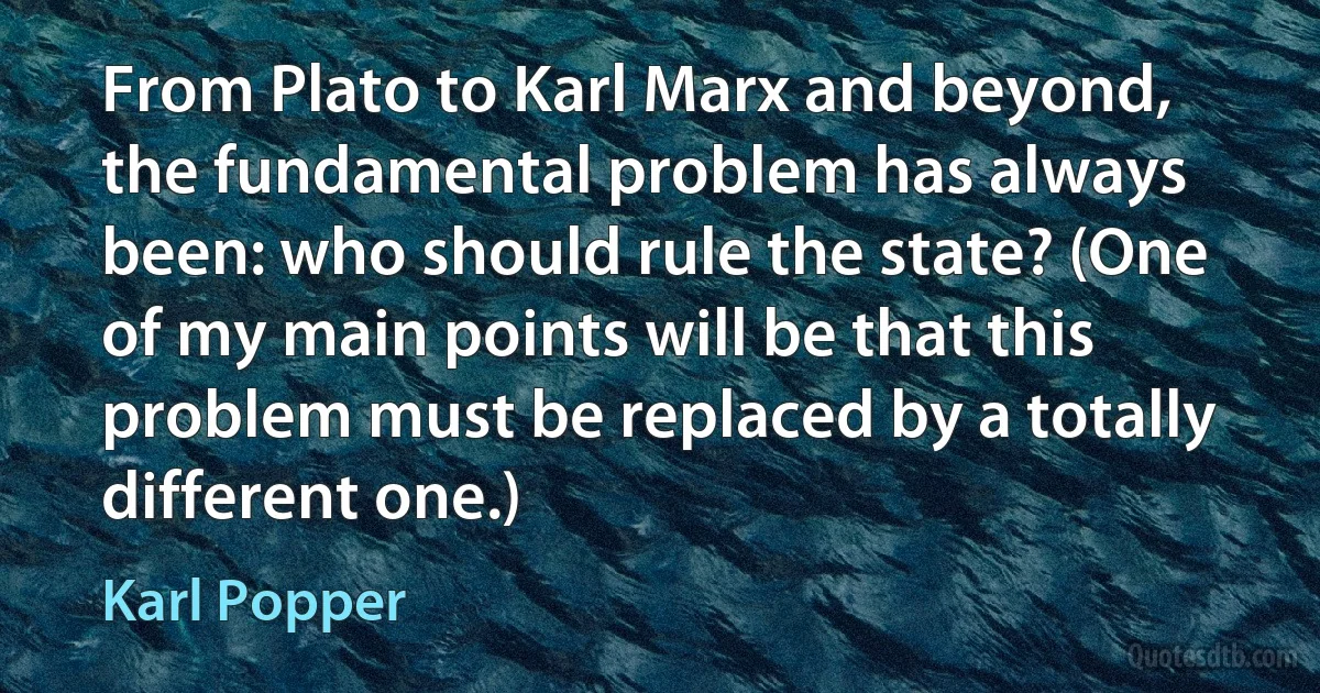 From Plato to Karl Marx and beyond, the fundamental problem has always been: who should rule the state? (One of my main points will be that this problem must be replaced by a totally different one.) (Karl Popper)