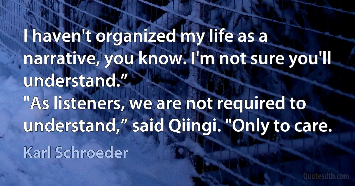 I haven't organized my life as a narrative, you know. I'm not sure you'll understand.”
"As listeners, we are not required to understand,” said Qiingi. "Only to care. (Karl Schroeder)