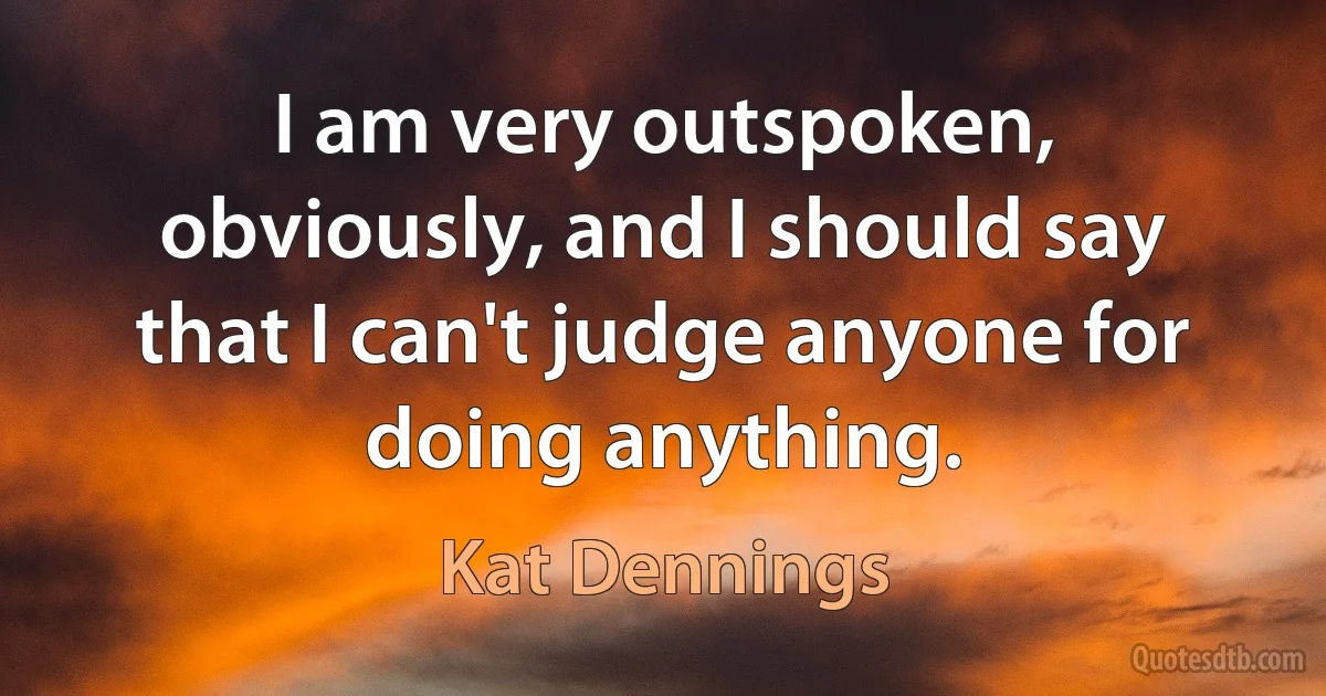 I am very outspoken, obviously, and I should say that I can't judge anyone for doing anything. (Kat Dennings)