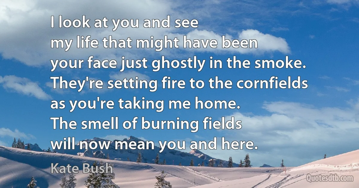 I look at you and see
my life that might have been
your face just ghostly in the smoke.
They're setting fire to the cornfields
as you're taking me home.
The smell of burning fields
will now mean you and here. (Kate Bush)