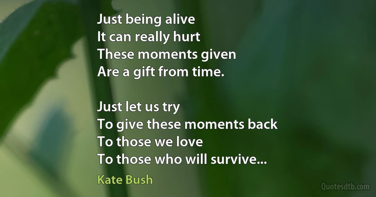 Just being alive
It can really hurt
These moments given
Are a gift from time.

Just let us try
To give these moments back
To those we love
To those who will survive... (Kate Bush)