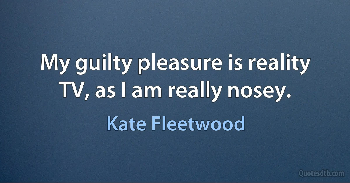 My guilty pleasure is reality TV, as I am really nosey. (Kate Fleetwood)