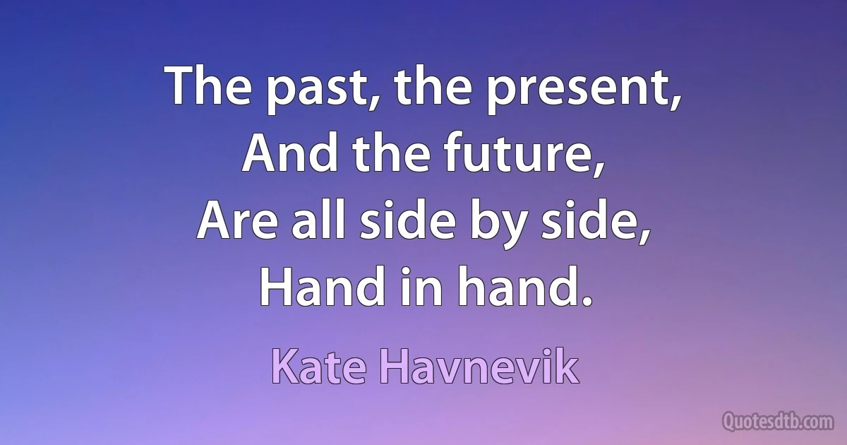 The past, the present,
And the future,
Are all side by side,
Hand in hand. (Kate Havnevik)