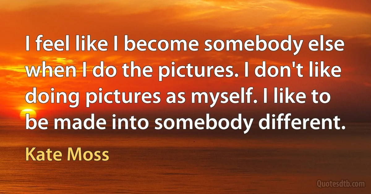 I feel like I become somebody else when I do the pictures. I don't like doing pictures as myself. I like to be made into somebody different. (Kate Moss)