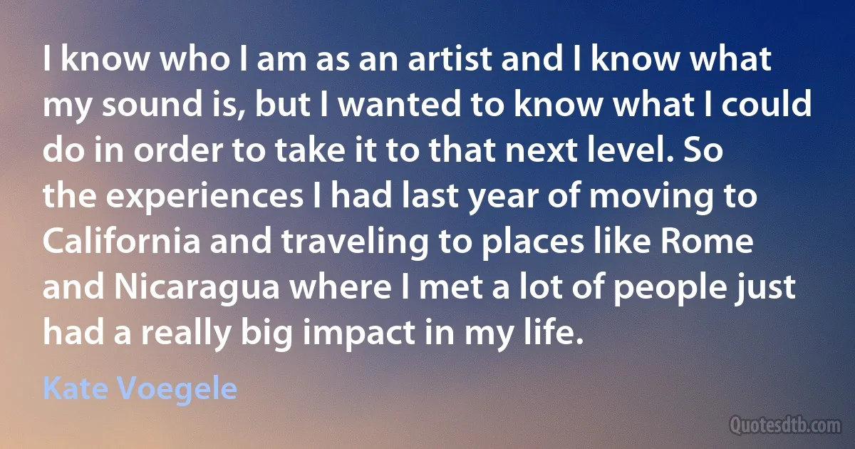 I know who I am as an artist and I know what my sound is, but I wanted to know what I could do in order to take it to that next level. So the experiences I had last year of moving to California and traveling to places like Rome and Nicaragua where I met a lot of people just had a really big impact in my life. (Kate Voegele)