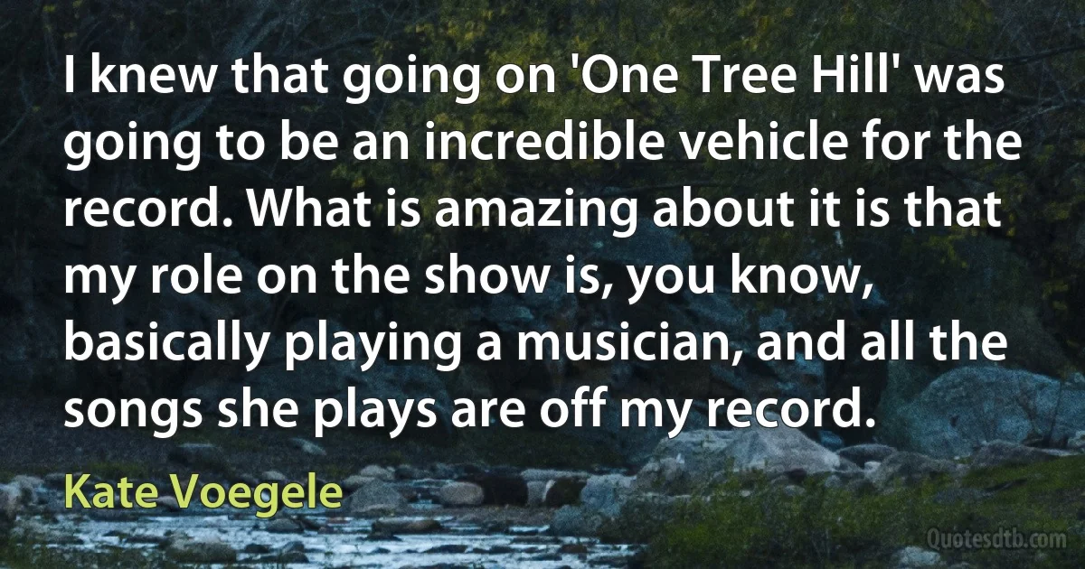 I knew that going on 'One Tree Hill' was going to be an incredible vehicle for the record. What is amazing about it is that my role on the show is, you know, basically playing a musician, and all the songs she plays are off my record. (Kate Voegele)