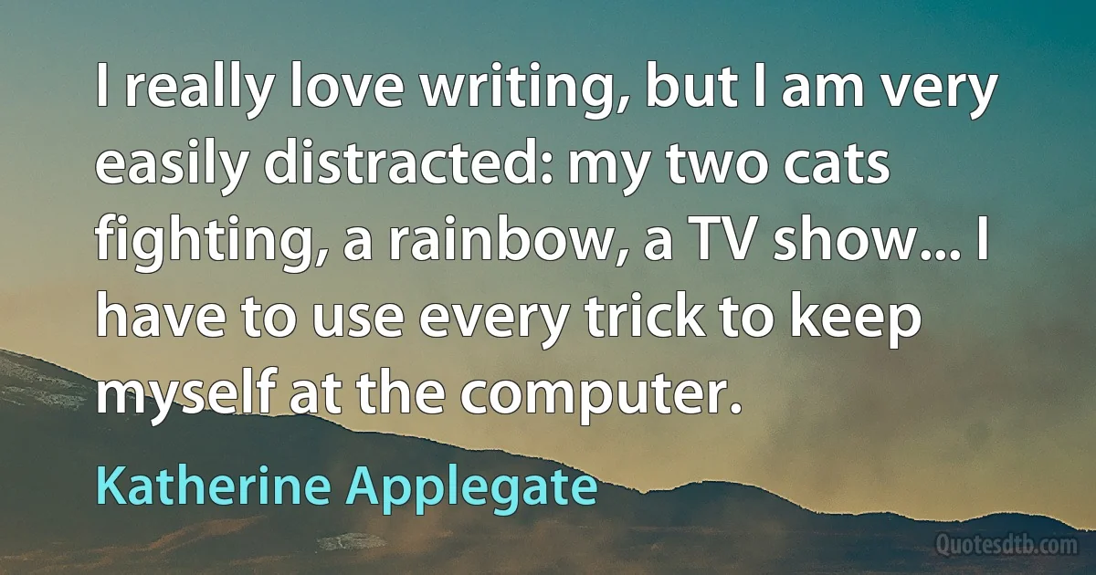 I really love writing, but I am very easily distracted: my two cats fighting, a rainbow, a TV show... I have to use every trick to keep myself at the computer. (Katherine Applegate)